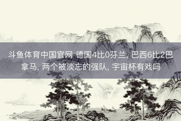 斗鱼体育中国官网 德国4比0芬兰， 巴西6比2巴拿马， 两个被淡忘的强队， 宇宙杯有戏吗