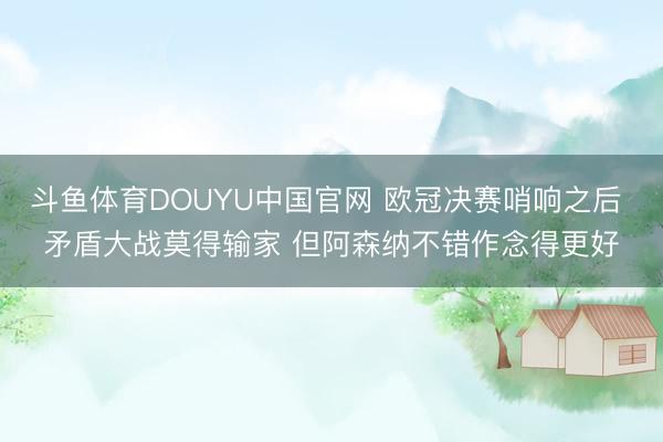 斗鱼体育DOUYU中国官网 欧冠决赛哨响之后 矛盾大战莫得输家 但阿森纳不错作念得更好