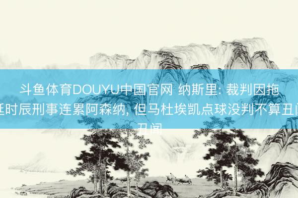 斗鱼体育DOUYU中国官网 纳斯里: 裁判因拖延时辰刑事连累阿森纳， 但马杜埃凯点球没判不算丑闻
