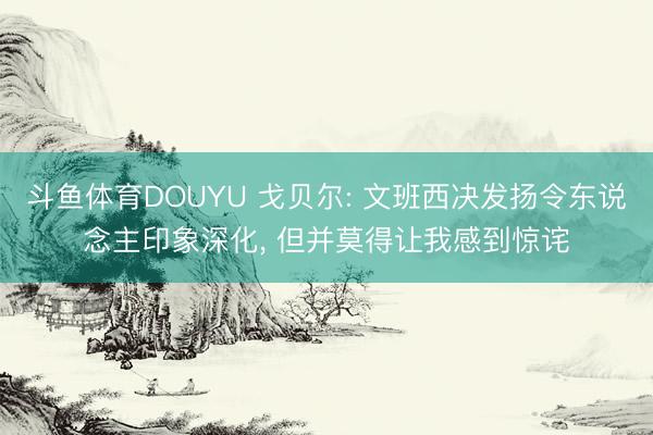 斗鱼体育DOUYU 戈贝尔: 文班西决发扬令东说念主印象深化， 但并莫得让我感到惊诧