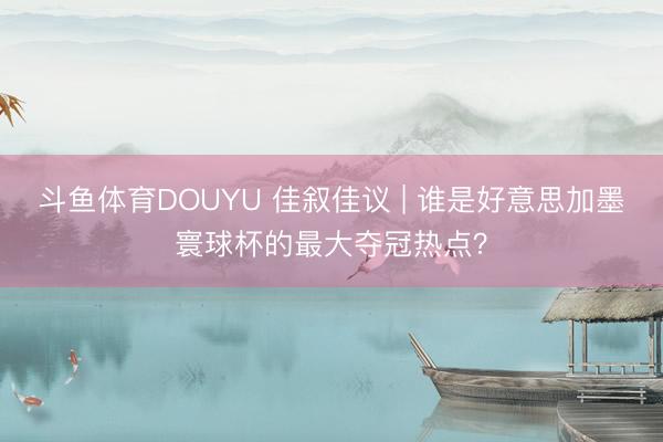 斗鱼体育DOUYU 佳叙佳议 | 谁是好意思加墨寰球杯的最大夺冠热点？