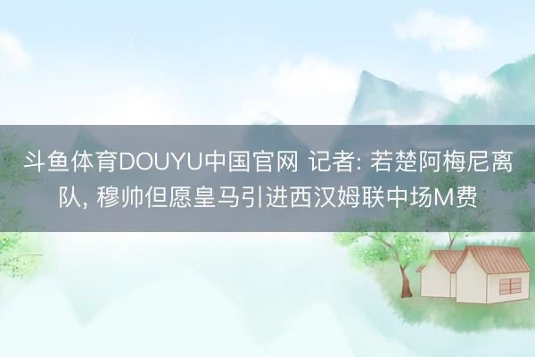 斗鱼体育DOUYU中国官网 记者: 若楚阿梅尼离队， 穆帅但愿皇马引进西汉姆联中场M费