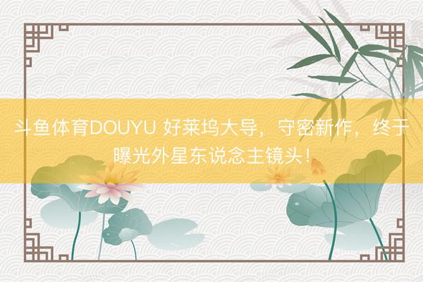 斗鱼体育DOUYU 好莱坞大导,守密新作,终于曝光外星东说念主镜头!