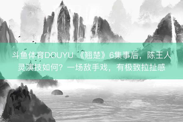 斗鱼体育DOUYU 《翘楚》6集事后，陈王人灵演技如何？一场敌手戏，有极致拉扯感