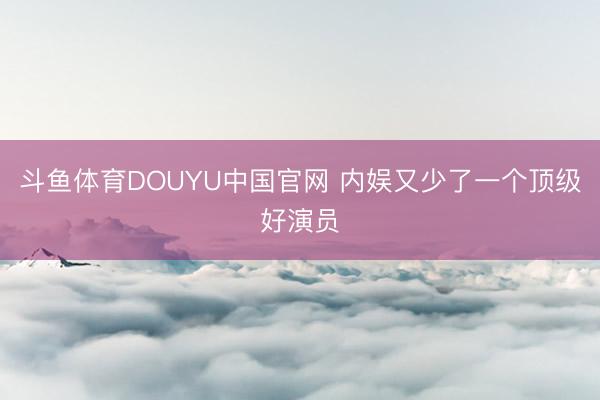 斗鱼体育DOUYU中国官网 内娱又少了一个顶级好演员