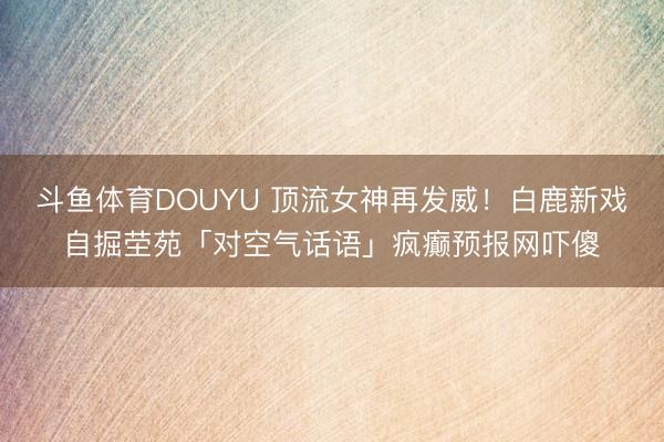 斗鱼体育DOUYU 顶流女神再发威！白鹿新戏自掘茔苑「对空气话语」疯癫预报网吓傻