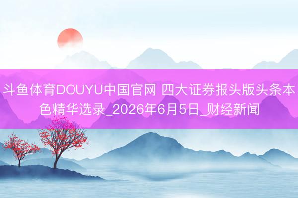 斗鱼体育DOUYU中国官网 四大证券报头版头条本色精华选录_2026年6月5日_财经新闻
