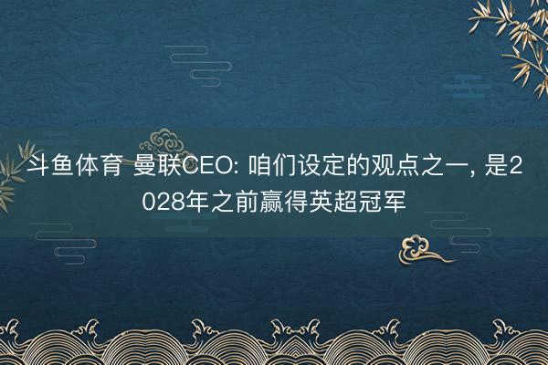 斗鱼体育 曼联CEO: 咱们设定的观点之一， 是2028年之前赢得英超冠军
