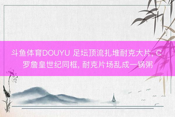 斗鱼体育DOUYU 足坛顶流扎堆耐克大片, C 罗詹皇世纪同框, 耐克片场乱成一锅粥