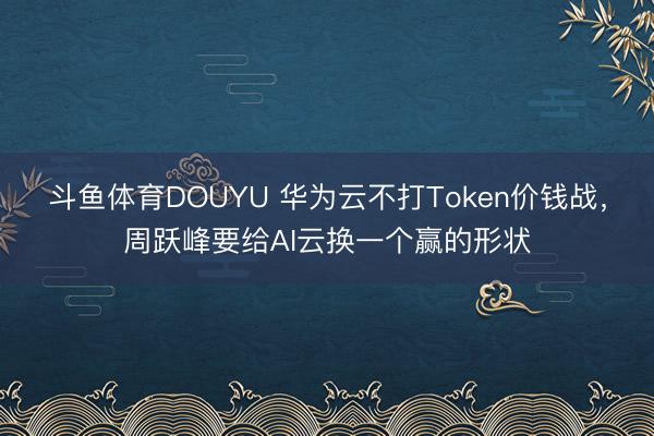 斗鱼体育DOUYU 华为云不打Token价钱战,周跃峰要给AI云换一个赢的形状
