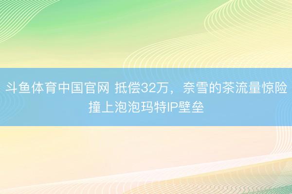 斗鱼体育中国官网 抵偿32万，奈雪的茶流量惊险撞上泡泡玛特IP壁垒