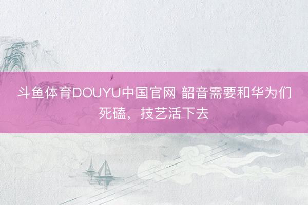 斗鱼体育DOUYU中国官网 韶音需要和华为们死磕，技艺活下去