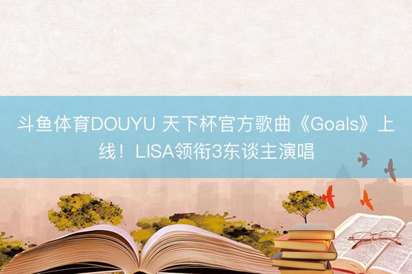 斗鱼体育DOUYU 天下杯官方歌曲《Goals》上线！LISA领衔3东谈主演唱