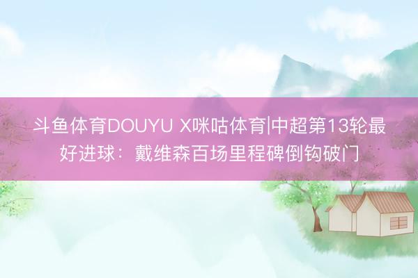 斗鱼体育DOUYU X咪咕体育|中超第13轮最好进球：戴维森百场里程碑倒钩破门