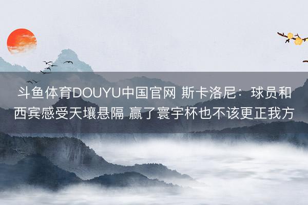 斗鱼体育DOUYU中国官网 斯卡洛尼:球员和西宾感受天壤悬隔 赢了寰宇杯也不该更正我方
