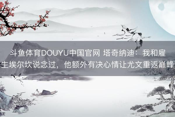 斗鱼体育DOUYU中国官网 塔奇纳迪：我和雇主埃尔坎说念过，他额外有决心情让尤文重返巅峰