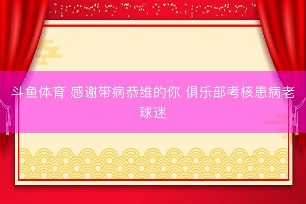 斗鱼体育 感谢带病恭维的你 俱乐部考核患病老球迷