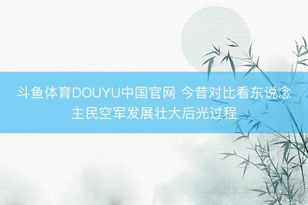 斗鱼体育DOUYU中国官网 今昔对比看东说念主民空军发展壮大后光过程