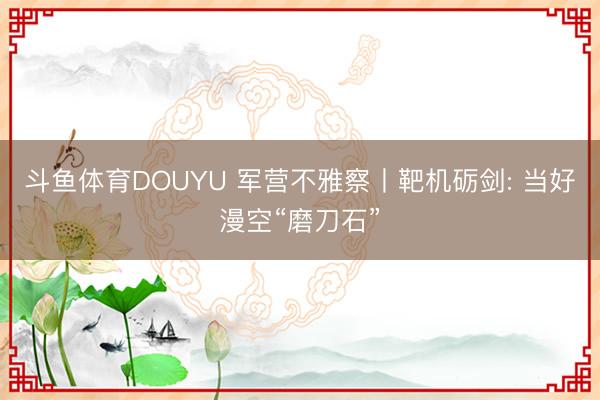 斗鱼体育DOUYU 军营不雅察丨靶机砺剑: 当好漫空“磨刀石”