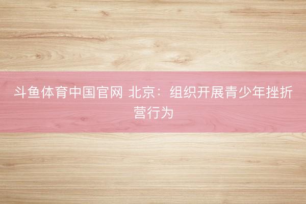 斗鱼体育中国官网 北京:组织开展青少年挫折营行为