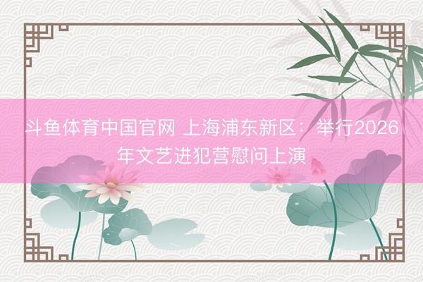 斗鱼体育中国官网 上海浦东新区：举行2026年文艺进犯营慰问上演