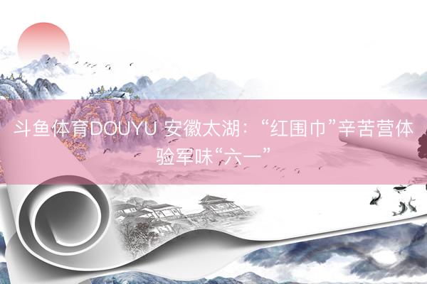 斗鱼体育DOUYU 安徽太湖：“红围巾”辛苦营体验军味“六一”