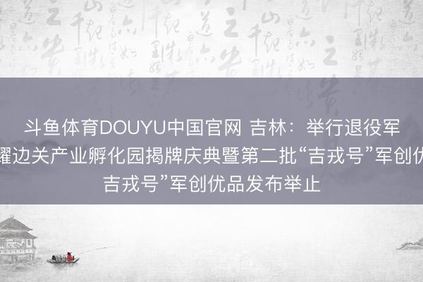 斗鱼体育DOUYU中国官网 吉林：举行退役军东说念主戎耀边关产业孵化园揭牌庆典暨第二批“吉戎号”军创优品发布举止