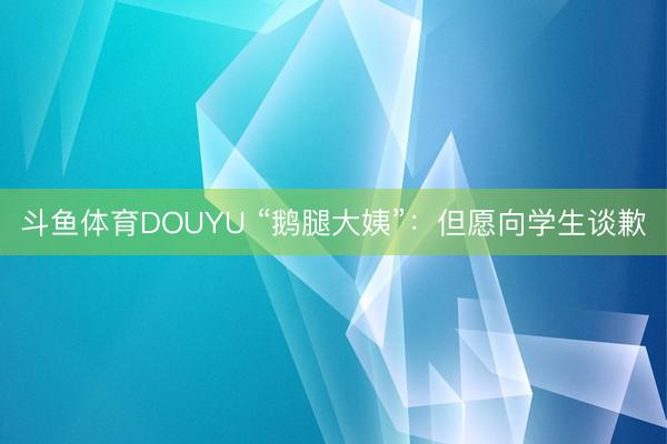 斗鱼体育DOUYU “鹅腿大姨”:但愿向学生谈歉