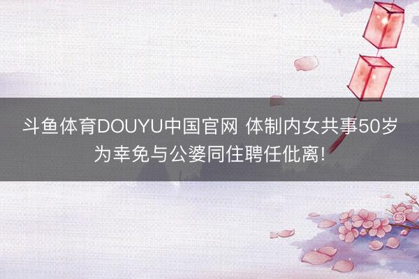 斗鱼体育DOUYU中国官网 体制内女共事50岁为幸免与公婆同住聘任仳离!