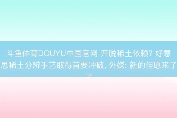 斗鱼体育DOUYU中国官网 开脱稀土依赖? 好意思稀土分辨手艺取得首要冲破， 外媒: 新的但愿来了