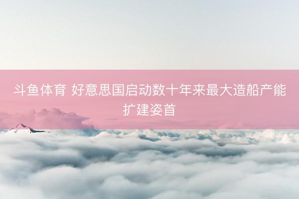 斗鱼体育 好意思国启动数十年来最大造船产能扩建姿首