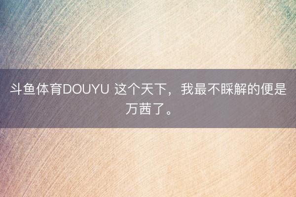 斗鱼体育DOUYU 这个天下，我最不睬解的便是万茜了。