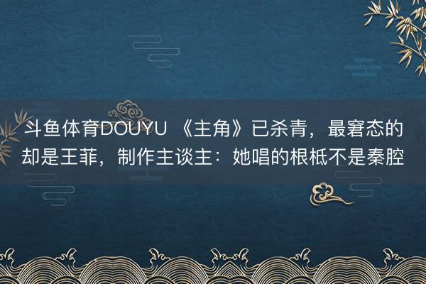 斗鱼体育DOUYU 《主角》已杀青,最窘态的却是王菲,制作主谈主:她唱的根柢不是秦腔