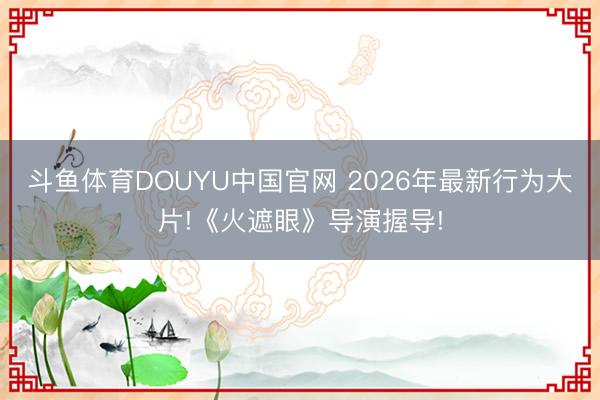 斗鱼体育DOUYU中国官网 2026年最新行为大片!《火遮眼》导演握导!