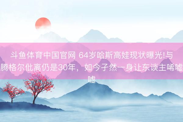 斗鱼体育中国官网 64岁哈斯高娃现状曝光!与腾格尔仳离仍是30年，如今孑然一身让东谈主唏嘘