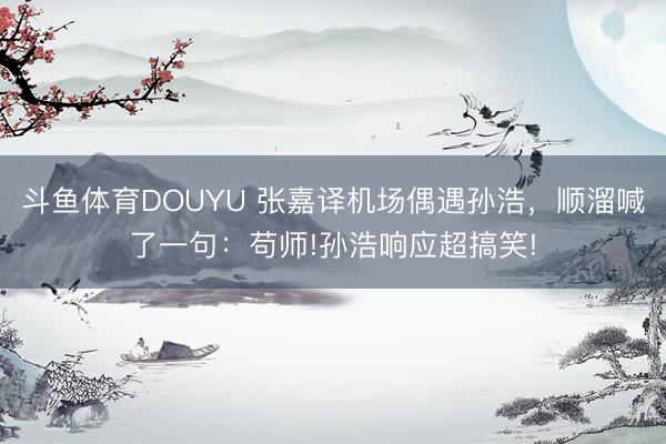 斗鱼体育DOUYU 张嘉译机场偶遇孙浩，顺溜喊了一句：苟师!孙浩响应超搞笑!