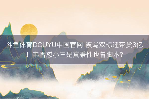 斗鱼体育DOUYU中国官网 被骂双标还带货3亿！韦雪怼小三是真秉性也曾脚本？