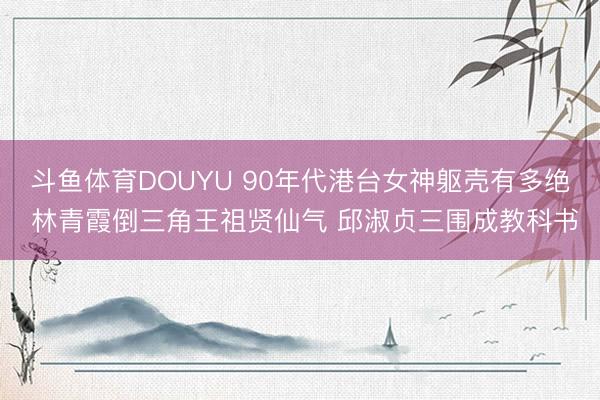 斗鱼体育DOUYU 90年代港台女神躯壳有多绝 林青霞倒三角王祖贤仙气 邱淑贞三围成教科书