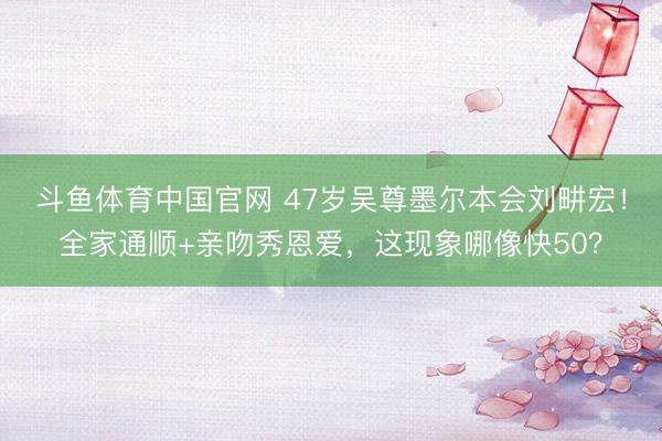 斗鱼体育中国官网 47岁吴尊墨尔本会刘畊宏！全家通顺+亲吻秀恩爱，这现象哪像快50？