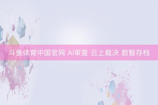斗鱼体育中国官网 AI审查 云上裁决 数智存档