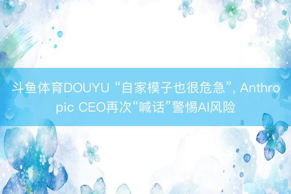 斗鱼体育DOUYU “自家模子也很危急”， Anthropic CEO再次“喊话”警惕AI风险