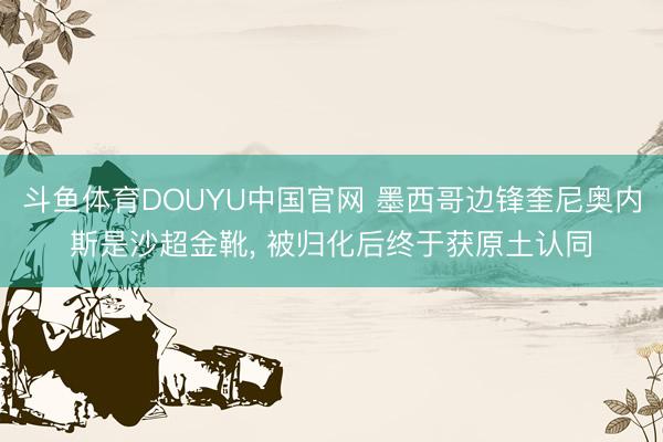 斗鱼体育DOUYU中国官网 墨西哥边锋奎尼奥内斯是沙超金靴， 被归化后终于获原土认同