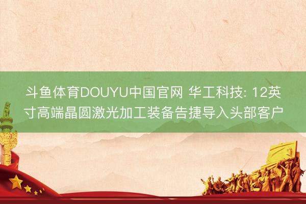斗鱼体育DOUYU中国官网 华工科技: 12英寸高端晶圆激光加工装备告捷导入头部客户
