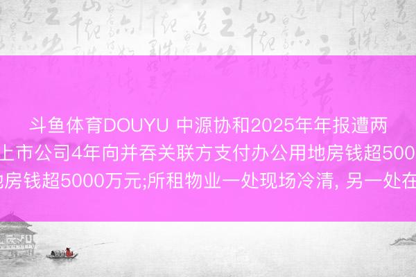 斗鱼体育DOUYU 中源协和2025年年报遭两名独董投弃权票背后: 上市公司4年向并吞关联方支付办公用地房钱超5000万元;所租物业一处现场冷清， 另一处在本年4月退租