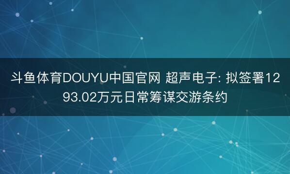 斗鱼体育DOUYU中国官网 超声电子: 拟签署1293.02万元日常筹谋交游条约