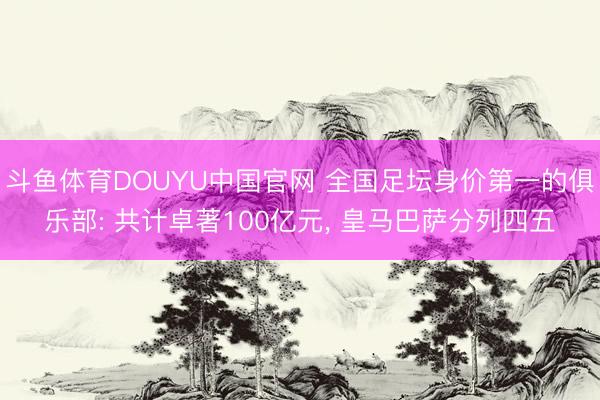 斗鱼体育DOUYU中国官网 全国足坛身价第一的俱乐部: 共计卓著100亿元， 皇马巴萨分列四五