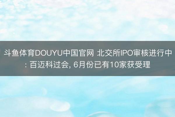 斗鱼体育DOUYU中国官网 北交所IPO审核进行中: 百迈科过会， 6月份已有10家获受理
