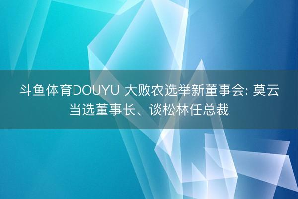 斗鱼体育DOUYU 大败农选举新董事会: 莫云当选董事长、谈松林任总裁