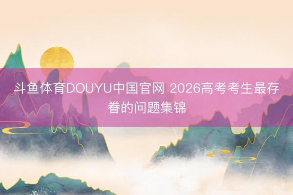 斗鱼体育DOUYU中国官网 2026高考考生最存眷的问题集锦