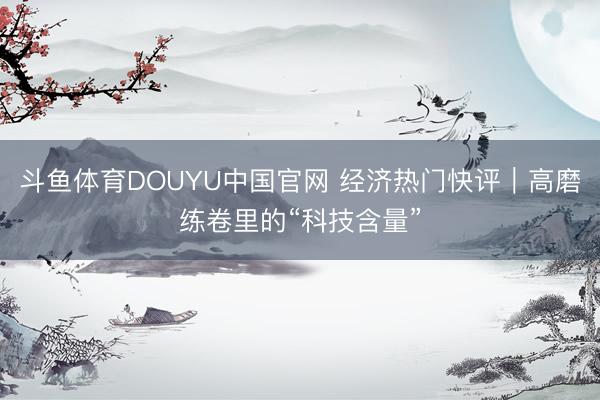 斗鱼体育DOUYU中国官网 经济热门快评|高磨练卷里的“科技含量”